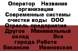 Оператор › Название организации ­ Современные системы очистки воды, ООО › Отрасль предприятия ­ Другое › Минимальный оклад ­ 15 000 - Все города Работа » Вакансии   . Ивановская обл.